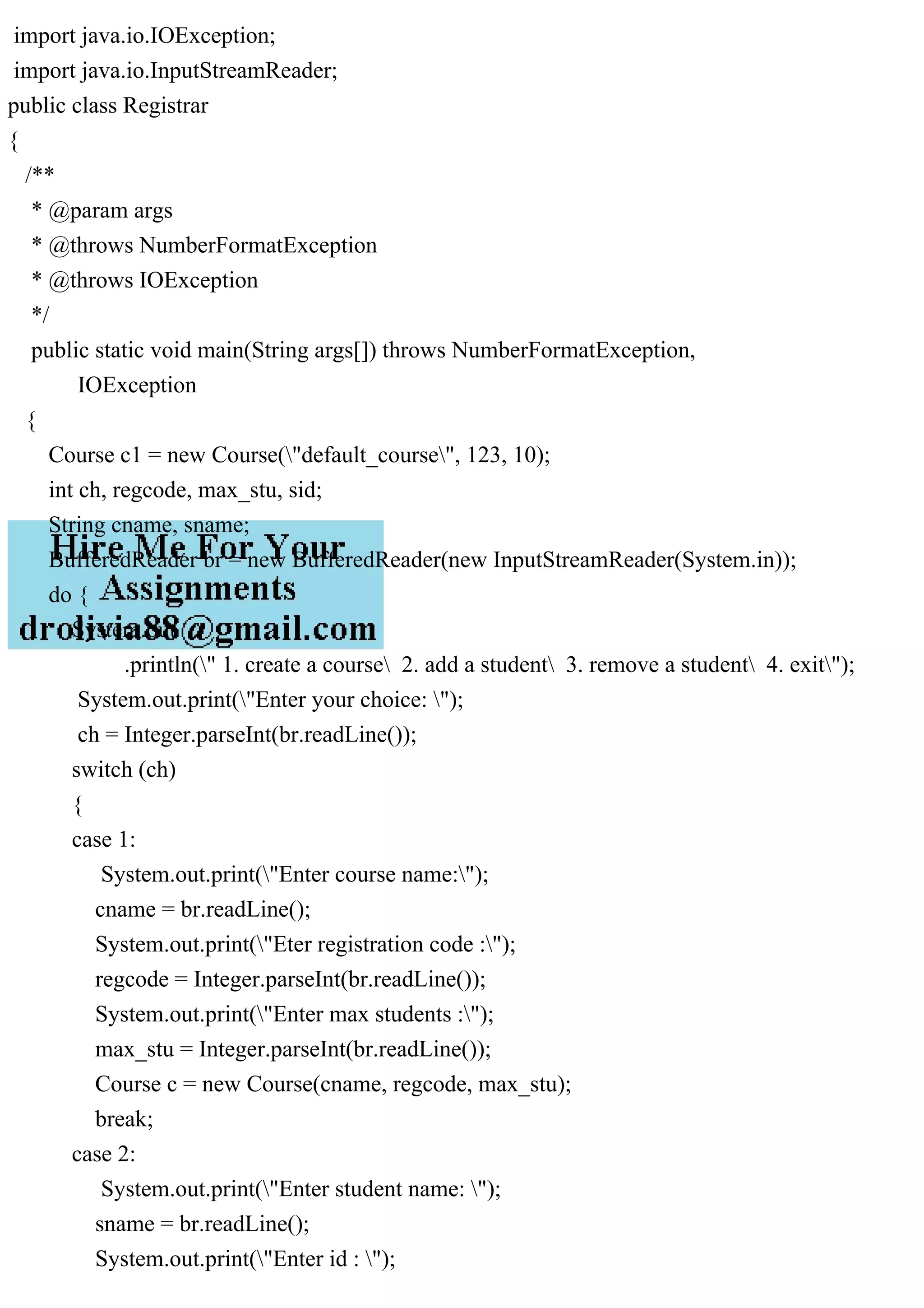 import java.io.IOException;
import java.io.InputStreamReader;
public class Registrar
{
/**
* @param args
* @throws NumberFormatException
* @throws IOException
*/
public static void main(String args[]) throws NumberFormatException,
IOException
{
Course c1 = new Course("default_course", 123, 10);
int ch, regcode, max_stu, sid;
String cname, sname;
BufferedReader br = new BufferedReader(new InputStreamReader(System.in));
do {
System.out
.println(" 1. create a course 2. add a student 3. remove a student 4. exit");
System.out.print("Enter your choice: ");
ch = Integer.parseInt(br.readLine());
switch (ch)
{
case 1:
System.out.print("Enter course name:");
cname = br.readLine();
System.out.print("Eter registration code :");
regcode = Integer.parseInt(br.readLine());
System.out.print("Enter max students :");
max_stu = Integer.parseInt(br.readLine());
Course c = new Course(cname, regcode, max_stu);
break;
case 2:
System.out.print("Enter student name: ");
sname = br.readLine();
System.out.print("Enter id : ");
 