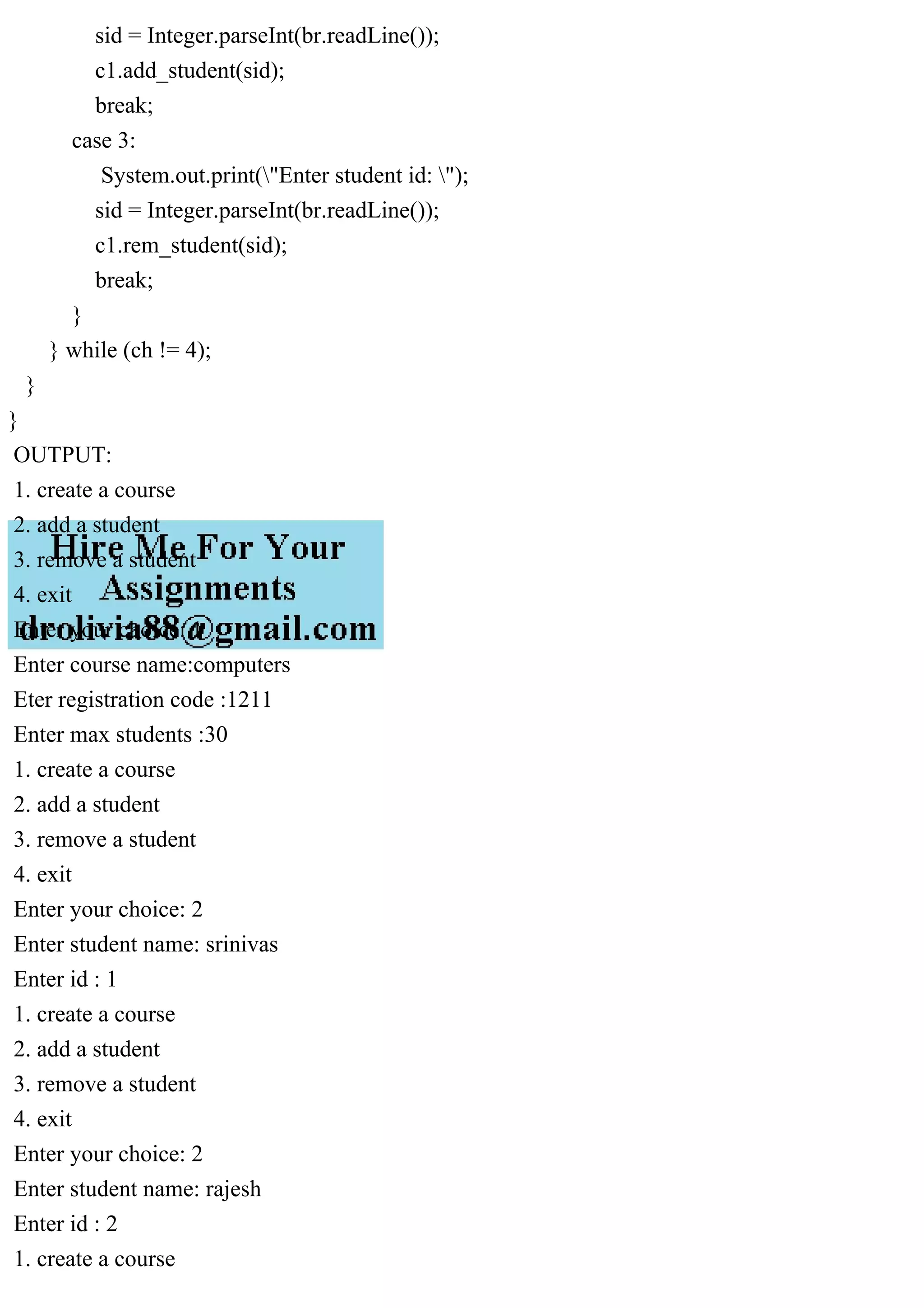 sid = Integer.parseInt(br.readLine());
c1.add_student(sid);
break;
case 3:
System.out.print("Enter student id: ");
sid = Integer.parseInt(br.readLine());
c1.rem_student(sid);
break;
}
} while (ch != 4);
}
}
OUTPUT:
1. create a course
2. add a student
3. remove a student
4. exit
Enter your choice: 1
Enter course name:computers
Eter registration code :1211
Enter max students :30
1. create a course
2. add a student
3. remove a student
4. exit
Enter your choice: 2
Enter student name: srinivas
Enter id : 1
1. create a course
2. add a student
3. remove a student
4. exit
Enter your choice: 2
Enter student name: rajesh
Enter id : 2
1. create a course
 