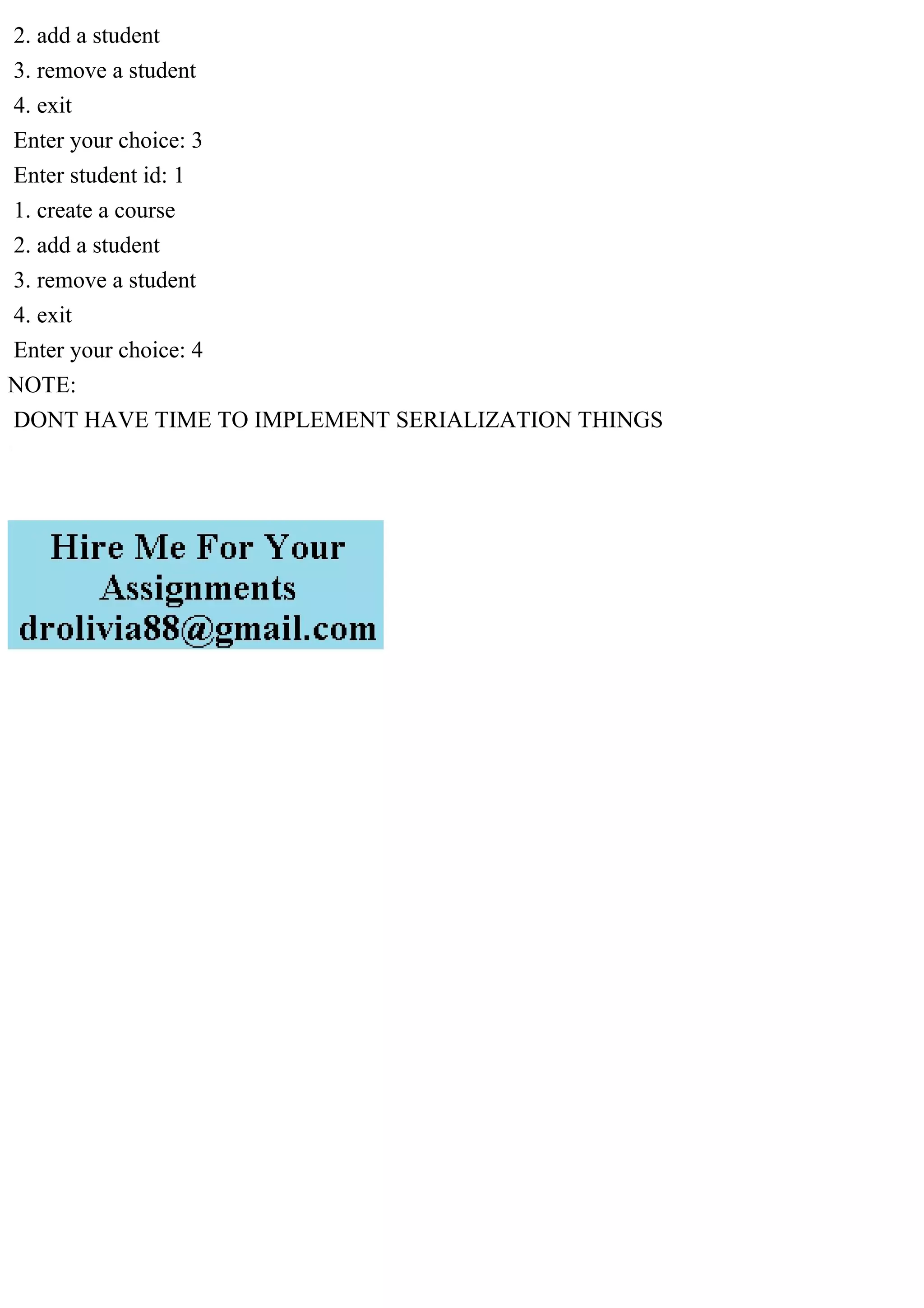 2. add a student
3. remove a student
4. exit
Enter your choice: 3
Enter student id: 1
1. create a course
2. add a student
3. remove a student
4. exit
Enter your choice: 4
NOTE:
DONT HAVE TIME TO IMPLEMENT SERIALIZATION THINGS
 