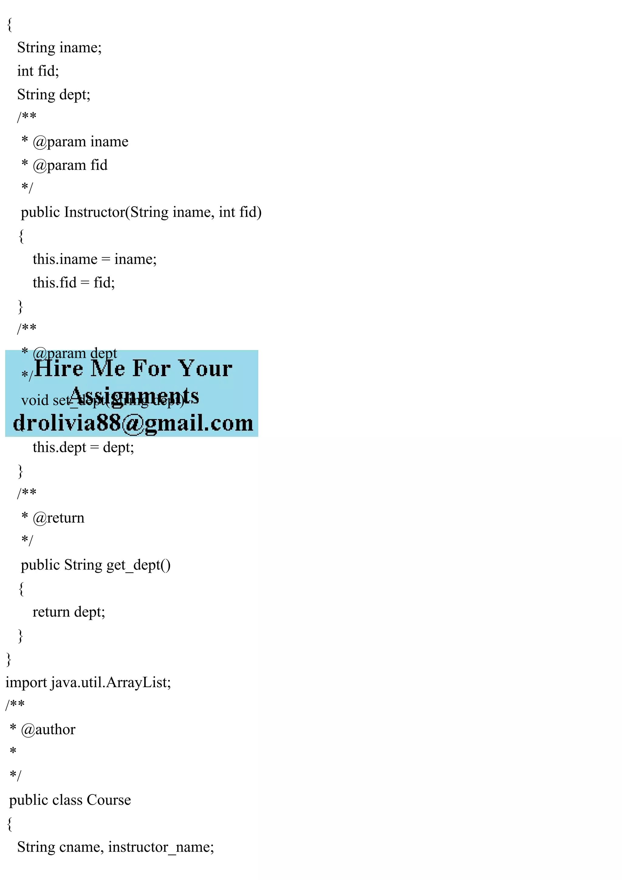 {
String iname;
int fid;
String dept;
/**
* @param iname
* @param fid
*/
public Instructor(String iname, int fid)
{
this.iname = iname;
this.fid = fid;
}
/**
* @param dept
*/
void set_dept(String dept)
{
this.dept = dept;
}
/**
* @return
*/
public String get_dept()
{
return dept;
}
}
import java.util.ArrayList;
/**
* @author
*
*/
public class Course
{
String cname, instructor_name;
 