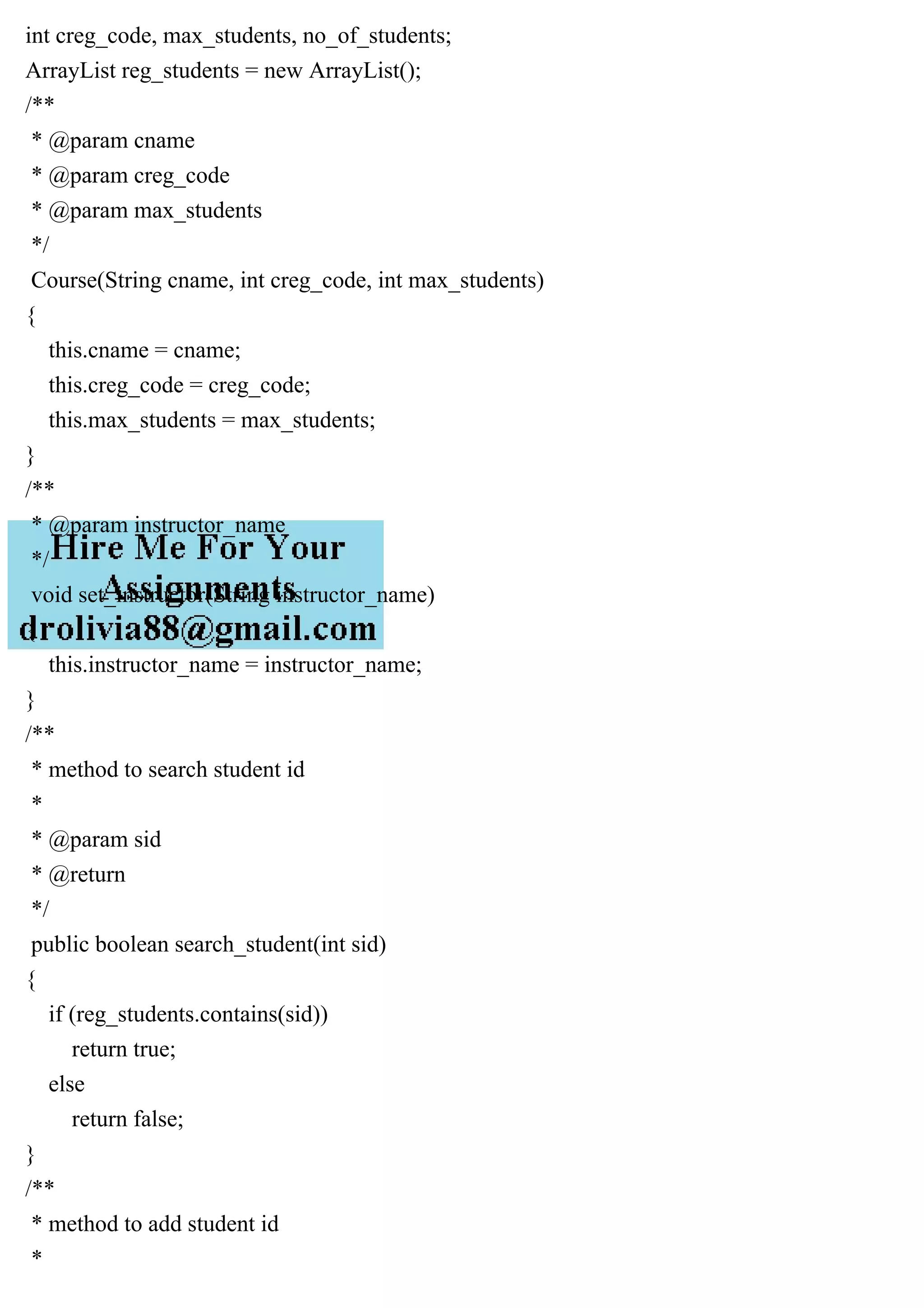int creg_code, max_students, no_of_students;
ArrayList reg_students = new ArrayList();
/**
* @param cname
* @param creg_code
* @param max_students
*/
Course(String cname, int creg_code, int max_students)
{
this.cname = cname;
this.creg_code = creg_code;
this.max_students = max_students;
}
/**
* @param instructor_name
*/
void set_instructor(String instructor_name)
{
this.instructor_name = instructor_name;
}
/**
* method to search student id
*
* @param sid
* @return
*/
public boolean search_student(int sid)
{
if (reg_students.contains(sid))
return true;
else
return false;
}
/**
* method to add student id
*
 