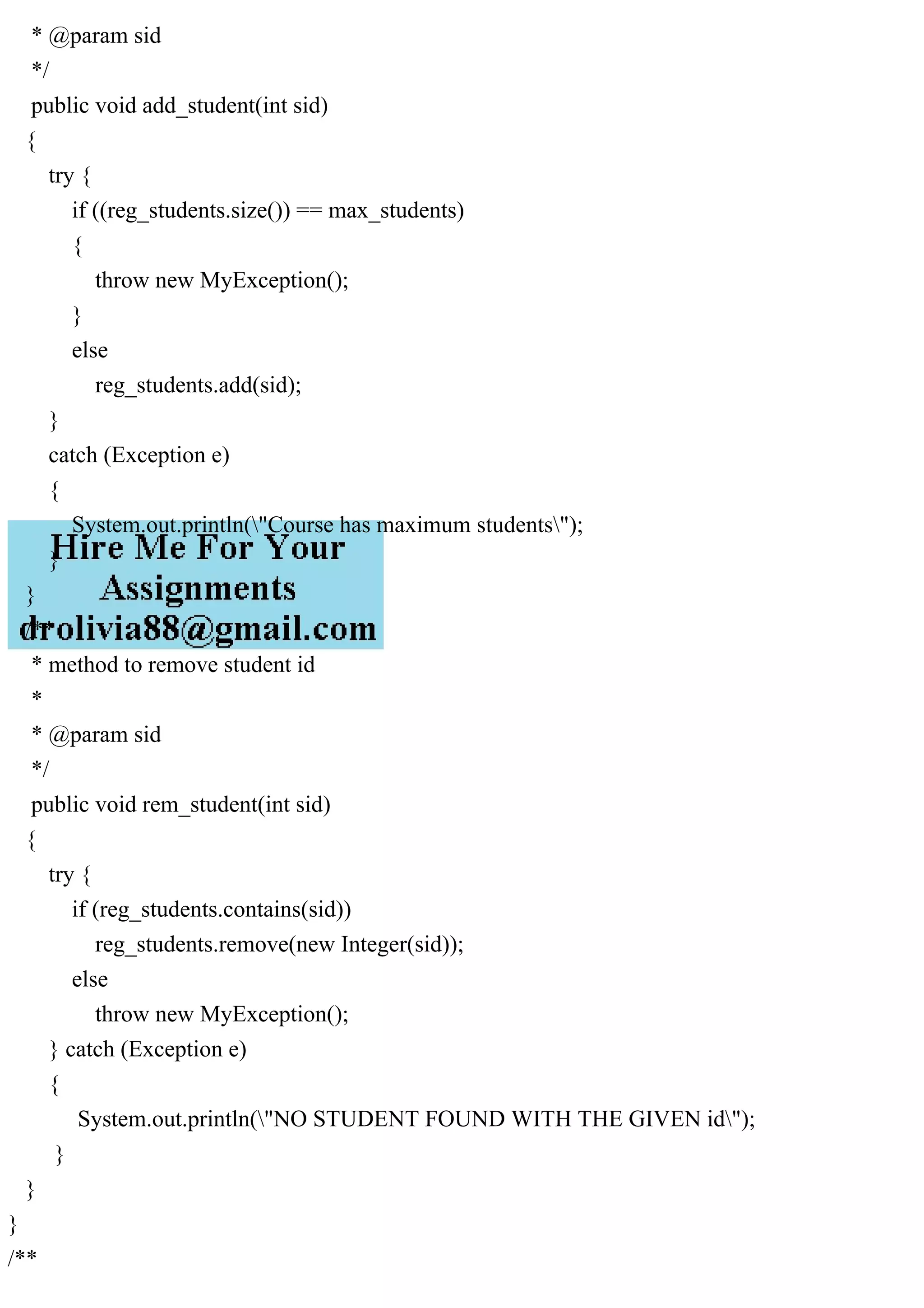 * @param sid
*/
public void add_student(int sid)
{
try {
if ((reg_students.size()) == max_students)
{
throw new MyException();
}
else
reg_students.add(sid);
}
catch (Exception e)
{
System.out.println("Course has maximum students");
}
}
/**
* method to remove student id
*
* @param sid
*/
public void rem_student(int sid)
{
try {
if (reg_students.contains(sid))
reg_students.remove(new Integer(sid));
else
throw new MyException();
} catch (Exception e)
{
System.out.println("NO STUDENT FOUND WITH THE GIVEN id");
}
}
}
/**
 