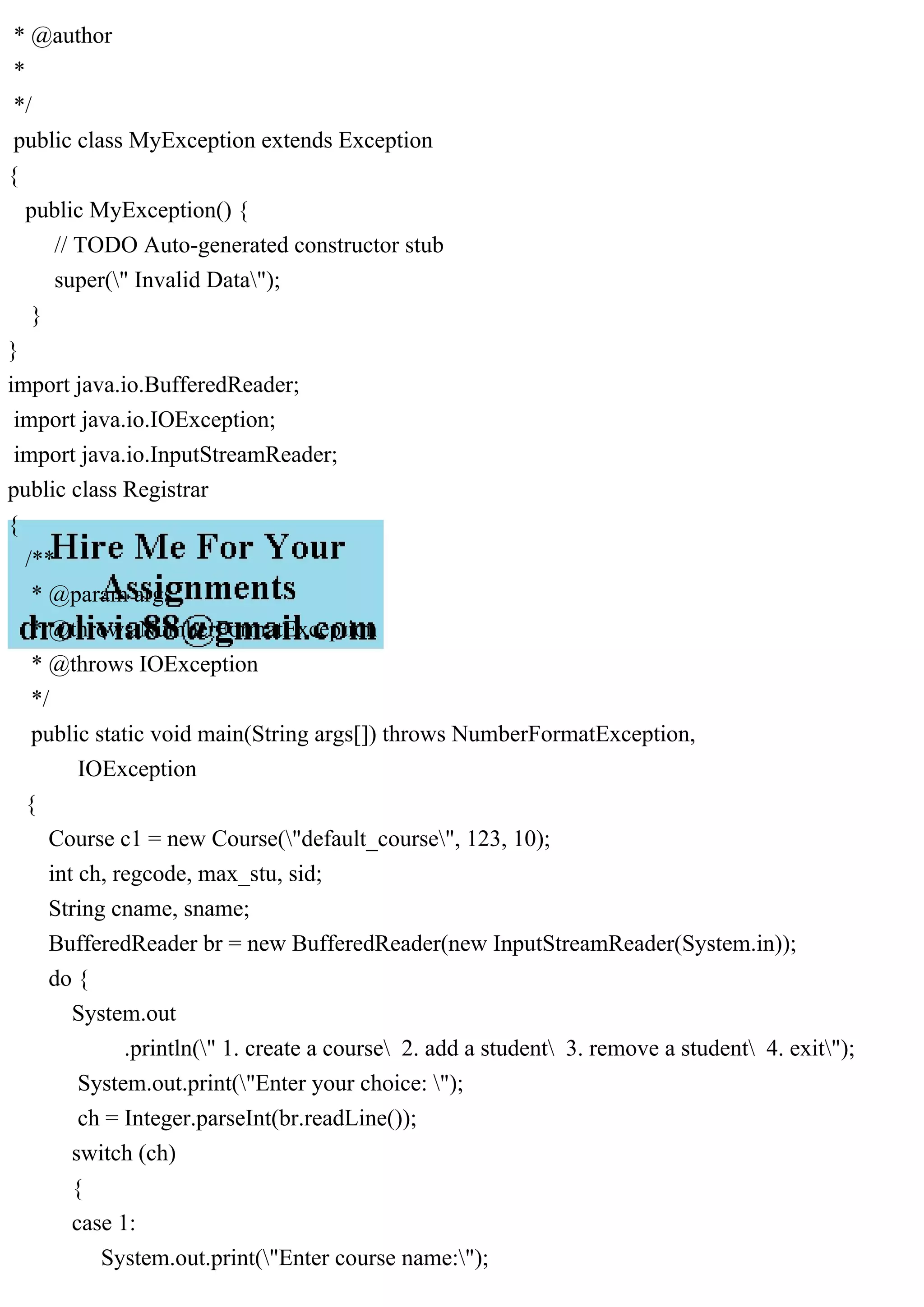 * @author
*
*/
public class MyException extends Exception
{
public MyException() {
// TODO Auto-generated constructor stub
super(" Invalid Data");
}
}
import java.io.BufferedReader;
import java.io.IOException;
import java.io.InputStreamReader;
public class Registrar
{
/**
* @param args
* @throws NumberFormatException
* @throws IOException
*/
public static void main(String args[]) throws NumberFormatException,
IOException
{
Course c1 = new Course("default_course", 123, 10);
int ch, regcode, max_stu, sid;
String cname, sname;
BufferedReader br = new BufferedReader(new InputStreamReader(System.in));
do {
System.out
.println(" 1. create a course 2. add a student 3. remove a student 4. exit");
System.out.print("Enter your choice: ");
ch = Integer.parseInt(br.readLine());
switch (ch)
{
case 1:
System.out.print("Enter course name:");
 