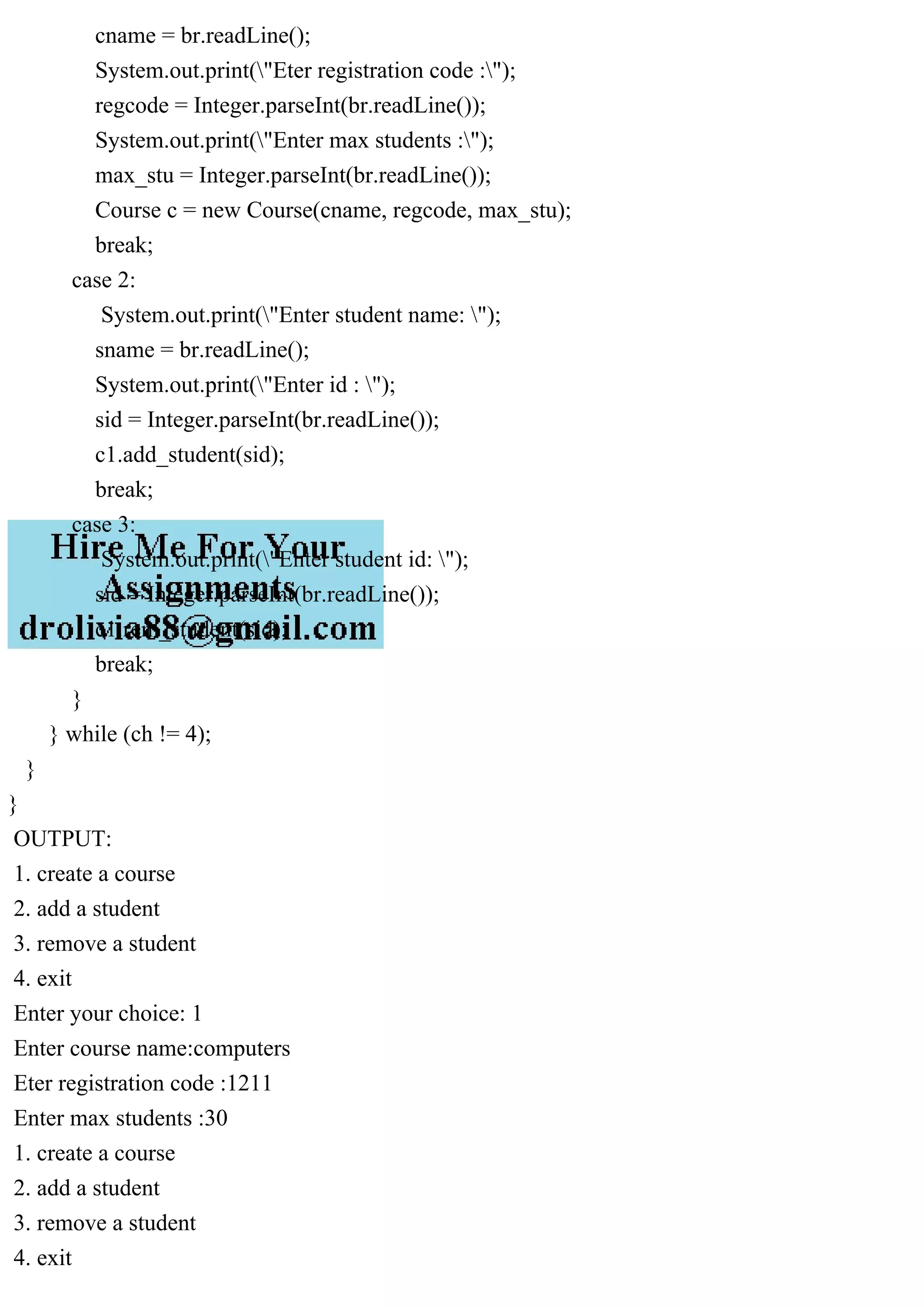 cname = br.readLine();
System.out.print("Eter registration code :");
regcode = Integer.parseInt(br.readLine());
System.out.print("Enter max students :");
max_stu = Integer.parseInt(br.readLine());
Course c = new Course(cname, regcode, max_stu);
break;
case 2:
System.out.print("Enter student name: ");
sname = br.readLine();
System.out.print("Enter id : ");
sid = Integer.parseInt(br.readLine());
c1.add_student(sid);
break;
case 3:
System.out.print("Enter student id: ");
sid = Integer.parseInt(br.readLine());
c1.rem_student(sid);
break;
}
} while (ch != 4);
}
}
OUTPUT:
1. create a course
2. add a student
3. remove a student
4. exit
Enter your choice: 1
Enter course name:computers
Eter registration code :1211
Enter max students :30
1. create a course
2. add a student
3. remove a student
4. exit
 