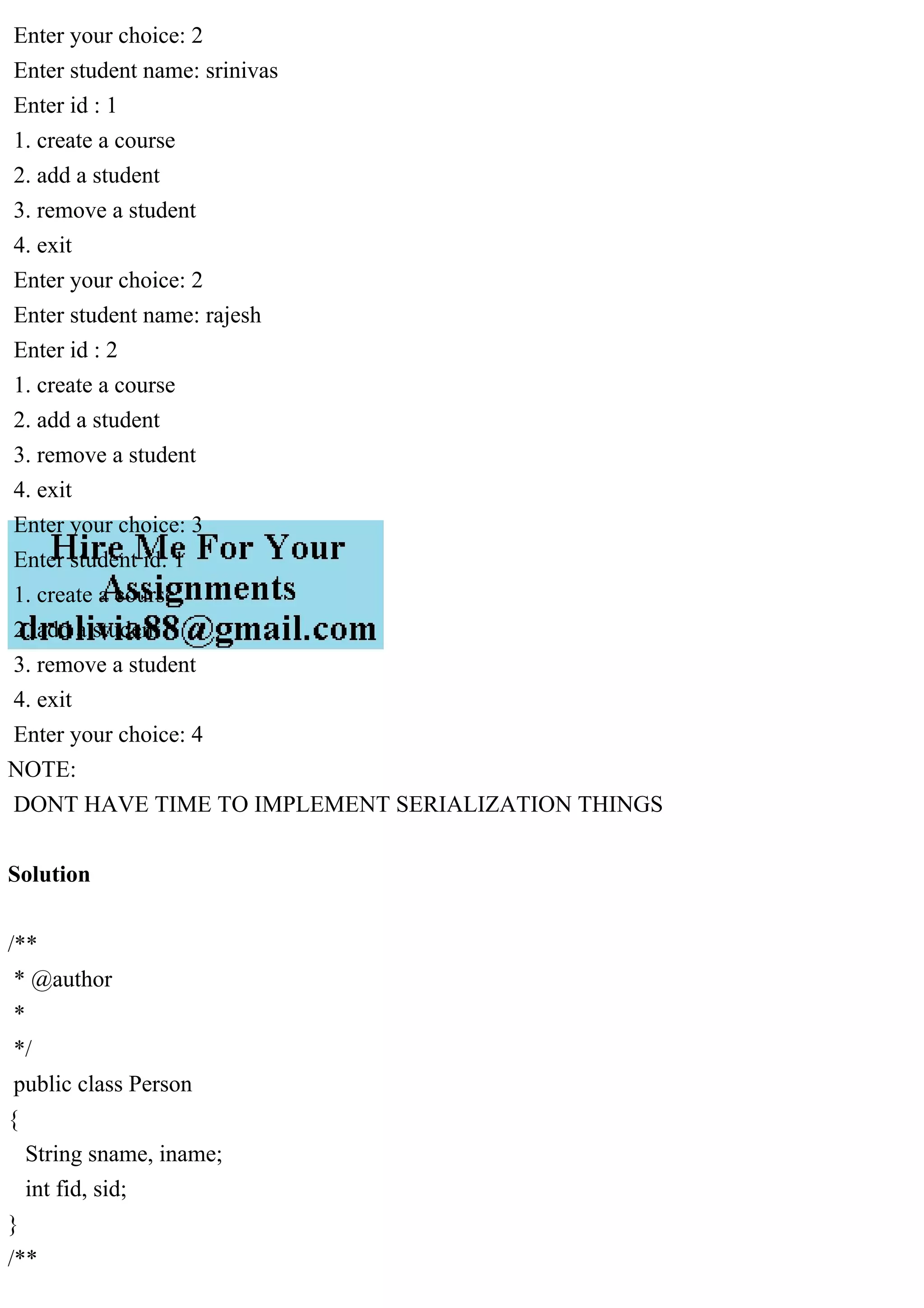 Enter your choice: 2
Enter student name: srinivas
Enter id : 1
1. create a course
2. add a student
3. remove a student
4. exit
Enter your choice: 2
Enter student name: rajesh
Enter id : 2
1. create a course
2. add a student
3. remove a student
4. exit
Enter your choice: 3
Enter student id: 1
1. create a course
2. add a student
3. remove a student
4. exit
Enter your choice: 4
NOTE:
DONT HAVE TIME TO IMPLEMENT SERIALIZATION THINGS
Solution
/**
* @author
*
*/
public class Person
{
String sname, iname;
int fid, sid;
}
/**
 