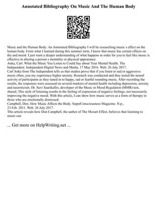 Annotated Bibliography On Music And The Human Body
Music and the Human Body: An Annotated Bibliography I will be researching music s effect on the
human body. From what I learned during this summer term, I know that music has certain effects on
the and mood. I just want a deeper understanding of what happens in order for you to feel like music is
effective in altering a person s mentality or physical appearance.
Anka, Carl. What the Music You Listen to Could Say about Your Mental Health. The
Independent. Independent Digital News and Media, 17 May 2016. Web. 26 July 2017.
Carl Anka from The Independent tells us that studies prove that if you listen to sad or aggressive
music often, you my experience higher anxiety. Research was conducted and they tested the neural
activity of participants as they tuned in to happy, sad or fearful sounding music. After recording the
results, the responses were assessed on several markers of mental health including depression, anxiety
and neuroticism. Dr. Suvi Saarikallio, developer of the Music in Mood Regulation (MMR) test,
shared, This style of listening results in the feeling of expression of negative feelings, not necessarily
improving the negative mood. With this article, I can show how music serves as a form of therapy to
those who are emotionally distressed.
Campbell, Don. How Music Affects the Body. SuperConsciousness Magazine. N.p.,
23 Feb. 2011. Web. 26 July 2017.
This article reveals how Don Campbell, the author of The Mozart Effect, believes that listening to
music can
... Get more on HelpWriting.net ...
 