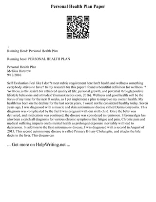 Personal Health Plan Paper
1
Running Head: Personal Health Plan
Running head: PERSONAL HEALTH PLAN
Personal Health Plan
Melissa Harcrow
9/12/2016
Self Evaluation Feel like I don?t meet rubric requirement here Isn?t health and wellness something
everybody strives to have? In my research for this paper I found a beautiful definition for wellness. ?
Wellness, is the search for enhanced quality of life, personal growth, and potential through positive
lifestyle behaviors and attitudes? (humankinetics.com, 2016). Wellness and good health will be the
focus of my time for the next 8 weeks, as I put implement a plan to improve my overall health. My
health has been on the decline for the last seven years, I would not be considered healthy today. Seven
years ago, I was diagnosed with a muscle and skin autoimmune disease called Dermatomyositis. This
diagnosis was complicated by the fact I was pregnant with our sixth child. Once the baby was
delivered, and medication was continued, the disease was considered in remission. Fibromyalgia has
also been a catch all diagnosis for various chronic symptoms like fatigue and pain, Chronic pain and
medical suffering impacts one?s mental health as prolonged exposure inevitably will lead to
depression. In addition to the first autoimmune disease, I was diagnosed with a second in August of
2015. This second autoimmune disease is called Primary Biliary Cholangitis, and attacks the bile
ducts in the liver. This disease can
... Get more on HelpWriting.net ...
 