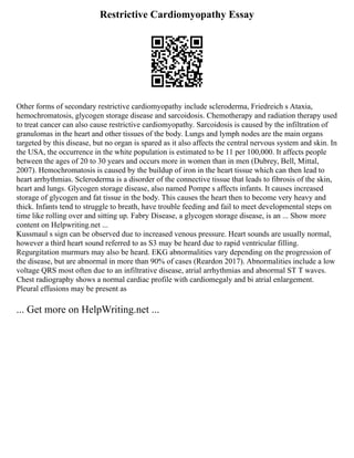Restrictive Cardiomyopathy Essay
Other forms of secondary restrictive cardiomyopathy include scleroderma, Friedreich s Ataxia,
hemochromatosis, glycogen storage disease and sarcoidosis. Chemotherapy and radiation therapy used
to treat cancer can also cause restrictive cardiomyopathy. Sarcoidosis is caused by the infiltration of
granulomas in the heart and other tissues of the body. Lungs and lymph nodes are the main organs
targeted by this disease, but no organ is spared as it also affects the central nervous system and skin. In
the USA, the occurrence in the white population is estimated to be 11 per 100,000. It affects people
between the ages of 20 to 30 years and occurs more in women than in men (Dubrey, Bell, Mittal,
2007). Hemochromatosis is caused by the buildup of iron in the heart tissue which can then lead to
heart arrhythmias. Scleroderma is a disorder of the connective tissue that leads to fibrosis of the skin,
heart and lungs. Glycogen storage disease, also named Pompe s affects infants. It causes increased
storage of glycogen and fat tissue in the body. This causes the heart then to become very heavy and
thick. Infants tend to struggle to breath, have trouble feeding and fail to meet developmental steps on
time like rolling over and sitting up. Fabry Disease, a glycogen storage disease, is an ... Show more
content on Helpwriting.net ...
Kussmaul s sign can be observed due to increased venous pressure. Heart sounds are usually normal,
however a third heart sound referred to as S3 may be heard due to rapid ventricular filling.
Regurgitation murmurs may also be heard. EKG abnormalities vary depending on the progression of
the disease, but are abnormal in more than 90% of cases (Reardon 2017). Abnormalities include a low
voltage QRS most often due to an infiltrative disease, atrial arrhythmias and abnormal ST T waves.
Chest radiography shows a normal cardiac profile with cardiomegaly and bi atrial enlargement.
Pleural effusions may be present as
... Get more on HelpWriting.net ...
 