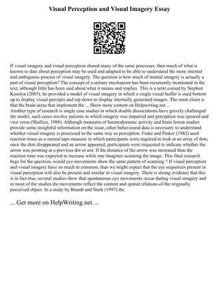 Visual Perception and Visual Imagery Essay
If visual imagery and visual perception shared many of the same processes, then much of what is
known to date about perception may be used and adapted to be able to understand the more internal
and ambiguous process of visual imagery. The question is how much of mental imagery is actually a
part of visual perception? The concept of a unitary mechanism has been recurrently mentioned in the
text, although little has been said about what it means and implies. This is a term coined by Stephen
Kosslyn (2005), he provided a model of visual imagery in which a single visual buffer is used bottom
up to display visual percepts and top down to display internally generated images. The main claim is
that the brain areas that implement the ... Show more content on Helpwriting.net ...
Another type of research is single case studies in which double dissociations have gravely challenged
the model, such cases involve patients in which imagery was impaired and perception was speared and
vice versa (Shallice, 1988). Although measures of haemodynamic activity and brain lesion studies
provide some insightful information on the issue, other behavioural data is necessary to understand
whether visual imagery is processed in the same way as perception. Finke and Pinker (1982) used
reaction times as a mental tape measure in which participants were required to look at an array of dots,
once the dots disappeared and an arrow appeared, participants were requested to indicate whether the
arrow was pointing at a previous dot or not. If the distance of the arrow was increased than the
reaction time was expected to increase while one imagines scanning the image. This final research
begs for the question, would eye movements show the same pattern of scanning ? If visual perception
and visual imagery have so much in common, than we might expect that the eye sequences present in
visual perception will also be present and similar in visual imagery. There is strong evidence that this
is in fact true, several studies show that spontaneous eye movements occur during visual imagery and
in most of the studies the movements reflect the content and spatial relations of the originally
perceived object. In a study by Brandt and Stark (1997) the
... Get more on HelpWriting.net ...
 