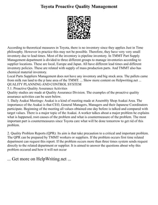 Toyota Proactive Quality Management
According to theoretical measures in Toyota, there is no inventory since they applies Just in Time
philosophy. However in practice this may not be possible. Therefore, they have very very small
inventory due to lead times. Most of the inventory is pipeline inventory. In TMMT Part Supply
Management department is divided to three different groups to manage inventories according to
supplier locations. These are local, Europe and Japan. All have different lead times and different
inventory policies. These are related with supply of mass production parts. And TMMT also has
chemical material inventory.
Local Parts Suppliers Management does not have any inventory and big stock area. The pallets came
from milk run land to the p lane area of the TMMT. ... Show more content on Helpwriting.net ...
QUALITY PLANNING AND CONTROL SYSTEM
5.1. Proactive Quality Assurance Activities
Quality studies are made at Quality Assurance Division. The examples of the proactive quality
assurance activities can be seen below.
1. Daily Asakai Meetings: Asakai is a kind of meeting made at Assembly Shop Asakai Area. The
importance of the Asakai is that CEO, General Managers, Managers and their Japanese Coordinators
participate. Beginning of the meeting all values obtained one day before is talked and compared with
target values. There is a major topic of the Asakai. A worker talkes about a major problem he explains
what is happened, root causes of the problem and what is countermeasure of the problem. The most
important part is countermeasures since Toyota care what will be done tomorrow to get rid of this
problem.
2. Quality Problem Reports (QPR): Its aim is that take precaution to a critical and important problem.
The QPR can be prepared by TMMT workers or suppliers. If the problem occurs first time related
department can request this report. If the problem occurs more than three times system sends request
directly to the related department or supplier. It is aimed to answer the questions about why this
problem occured and how it will not occur
... Get more on HelpWriting.net ...
 