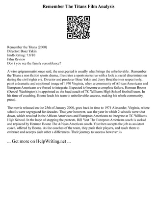 Remember The Titans Film Analysis
Remember the Titans (2000)
Director: Boaz Yakin
Imdb Rating: 7.8/10
Film Review
Don t you see the family resemblance?
A wise epigrammatist once said, the unexpected is usually what brings the unbelievable . Remember
the Titans a non fiction sports drama, illustrates a sports narrative with a look at racial discrimination
during the civil rights era. Director and producer Boaz Yakin and Jerry Bruckheimer respectively,
paint a dramatic and emotional image of 1970 Virginia, when a community of African Americans and
European Americans are forced to integrate. Expected to become a complete failure, Herman Boone
(Denzel Washington), is appointed as the head coach of TC Williams High School football team. In
his time of coaching, Boone leads his team to unbelievable success, making his whole community
proud.
The movie released on the 25th of January 2000, goes back in time to 1971 Alexander, Virginia, where
schools were segregated for decades. That year however, was the year in which 2 schools were shut
down, which resulted in the African Americans and European Americans to integrate at TC Williams
High School. In the hope of stopping the protests, Bill Yost The European American coach is sacked
and replaced by Herman Boone The African American coach. Yost then accepts the job as assistant
coach, offered by Boone. As the coaches of the team, they push their players, and teach them to
embrace and accepts each other s differences. Their journey to success however, is
... Get more on HelpWriting.net ...
 
