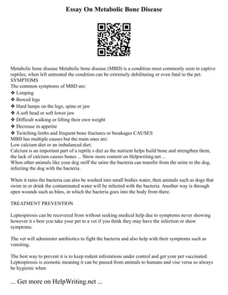 Essay On Metabolic Bone Disease
Metabolic bone disease Metabolic bone disease (MBD) is a condition most commonly seen in captive
reptiles; when left untreated the condition can be extremely debilitating or even fatal to the pet.
SYMPTOMS
The common symptoms of MBD are:
❖ Limping
❖ Bowed legs
❖ Hard lumps on the legs, spine or jaw
❖ A soft head or soft lower jaw
❖ Difficult walking or lifting their own weight
❖ Decrease in appetite
❖ Twitching limbs and frequent bone fractures or breakages CAUSES
MBD has multiple causes but the main ones are:
Low calcium diet or an imbalanced diet;
Calcium is an important part of a reptile s diet as the nutrient helps build bone and strengthen them,
the lack of calcium causes bones ... Show more content on Helpwriting.net ...
When other animals like your dog sniff the urine the bacteria can transfer from the urine to the dog,
infecting the dog with the bacteria.
When it rains the bacteria can also be washed into small bodies water, then animals such as dogs that
swim in or drink the contaminated water will be infected with the bacteria. Another way is through
open wounds such as bites, in which the bacteria goes into the body from there.
TREATMENT PREVENTION
Leptospirosis can be recovered from without seeking medical help due to symptoms never showing
however it s best you take your pet to a vet if you think they may have the infection or show
symptoms.
The vet will administer antibiotics to fight the bacteria and also help with their symptoms such as
vomiting.
The best way to prevent it is to keep rodent infestations under control and get your pet vaccinated.
Leptospirosis is zoonotic meaning it can be passed from animals to humans and vise versa so always
be hygienic when
... Get more on HelpWriting.net ...
 