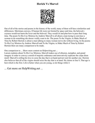 Herick Vs Marvel
Out of all of the stories and poems in the history of the world, many of them will have similarities and
differences. Merriman conveys, If human life were not limited by space and time, the beloved s
coyness would not harm the lover and the beloved. They would sit and plan how to pass their long
time. The poem To His Coy Mistress by Andrew Marvell is all about a man trying to convince a
woman to do something she doesn t really want to do. The poem To the Virgins, to Make Much of
Time by Robert Herrick is about a man talking to many woman not to die without living. In the poems
To His Coy Mistress by Andrew Marvell and To the Virgins, to Make Much of Time by Robert
Herrick there are many comparison to be made.
One comparison to ... Show more content on Helpwriting.net ...
Larson explains about To His Coy Mistress, Marvell makes use of allusion, metaphor, and grand
imagery in order to convey a mood of majestic endurance and innovatively explicate the carpe diem
motif. Marvell is telling his love to seize the day that is at hand and not wait for another one. Herrick
also believes that all of the virgins should seize the day that is at hand. He claims in line 9, That age is
best which is the first. Life is better when you are young, so do things while it
... Get more on HelpWriting.net ...
 