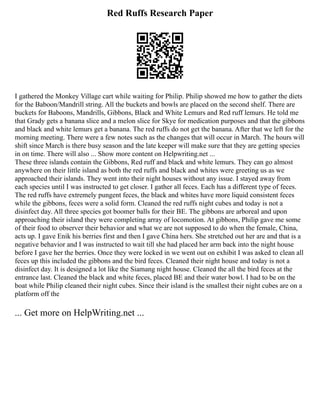 Red Ruffs Research Paper
I gathered the Monkey Village cart while waiting for Philip. Philip showed me how to gather the diets
for the Baboon/Mandrill string. All the buckets and bowls are placed on the second shelf. There are
buckets for Baboons, Mandrills, Gibbons, Black and White Lemurs and Red ruff lemurs. He told me
that Grady gets a banana slice and a melon slice for Skye for medication purposes and that the gibbons
and black and white lemurs get a banana. The red ruffs do not get the banana. After that we left for the
morning meeting. There were a few notes such as the changes that will occur in March. The hours will
shift since March is there busy season and the late keeper will make sure that they are getting species
in on time. There will also ... Show more content on Helpwriting.net ...
These three islands contain the Gibbons, Red ruff and black and white lemurs. They can go almost
anywhere on their little island as both the red ruffs and black and whites were greeting us as we
approached their islands. They went into their night houses without any issue. I stayed away from
each species until I was instructed to get closer. I gather all feces. Each has a different type of feces.
The red ruffs have extremely pungent feces, the black and whites have more liquid consistent feces
while the gibbons, feces were a solid form. Cleaned the red ruffs night cubes and today is not a
disinfect day. All three species got boomer balls for their BE. The gibbons are arboreal and upon
approaching their island they were completing array of locomotion. At gibbons, Philip gave me some
of their food to observer their behavior and what we are not supposed to do when the female, China,
acts up. I gave Enik his berries first and then I gave China hers. She stretched out her are and that is a
negative behavior and I was instructed to wait till she had placed her arm back into the night house
before I gave her the berries. Once they were locked in we went out on exhibit I was asked to clean all
feces up this included the gibbons and the bird feces. Cleaned their night house and today is not a
disinfect day. It is designed a lot like the Siamang night house. Cleaned the all the bird feces at the
entrance last. Cleaned the black and white feces, placed BE and their water bowl. I had to be on the
boat while Philip cleaned their night cubes. Since their island is the smallest their night cubes are on a
platform off the
... Get more on HelpWriting.net ...
 