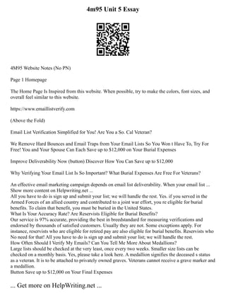 4m95 Unit 5 Essay
4M95 Website Notes (No PN)
Page 1 Homepage
The Home Page Is Inspired from this website. When possible, try to make the colors, font sizes, and
overall feel similar to this website.
https://www.emaillistverify.com
(Above the Fold)
Email List Verification Simplified for You! Are You a So. Cal Veteran?
We Remove Hard Bounces and Email Traps from Your Email Lists So You Won t Have To, Try For
Free! You and Your Spouse Can Each Save up to $12,000 on Your Burial Expenses
Improve Deliverability Now (button) Discover How You Can Save up to $12,000
Why Verifying Your Email List Is So Important? What Burial Expenses Are Free For Veterans?
An effective email marketing campaign depends on email list deliverability. When your email list ...
Show more content on Helpwriting.net ...
All you have to do is sign up and submit your list; we will handle the rest. Yes. if you served in the
Armed Forces of an allied country and contributed to a joint war effort, you re eligible for burial
benefits. To claim that benefit, you must be buried in the United States.
What Is Your Accuracy Rate? Are Reservists Eligible for Burial Benefits?
Our service is 97% accurate, providing the best in breedstandard for measuring verifications and
endorsed by thousands of satisfied customers. Usually they are not. Some exceptions apply. For
instance, reservists who are eligible for retired pay are also eligible for burial benefits. Reservists who
No need for that! All you have to do is sign up and submit your list; we will handle the rest.
How Often Should I Verify My Emails? Can You Tell Me More About Medallions?
Large lists should be checked at the very least, once every two weeks. Smaller size lists can be
checked on a monthly basis. Yes, please take a look here. A medallion signifies the deceased s status
as a veteran. It is to be attached to privately owned graves. Veterans cannot receive a grave marker and
a medallion.
Button Save up to $12,000 on Your Final Expenses
... Get more on HelpWriting.net ...
 