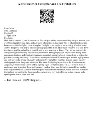 A Brief Note On Firefighter And The Firefighters
Luis Carlos
Mrs. Dennaoui
English 12
23 April 2015
Firefighter
How would you feel if your house was on fire, and you had no one to come help and you were on your
own? Most people would panic and not know which steps to take next. This is where the strong and
brave men called firefighter come in to play. Firefighters are taught to use a variety of techniques to
control dangerous fires and to limit the damage caused by them. Their main objective is to shut down
the fires as quickly and safely as possible and to save anybody in danger. They do not just work for
extinguishing fires but they also serve as paramedics. Many people look rely on them during these
dangerous situations and it puts a tremendous amount of pressure when it comes down to getting the
job done correctly and safely. To be able to accomplish these difficult tasks you must be highly trained
and will have to be strong, physically and mentally. Firefighters risk their lives on a daily basis by
saving people from dangerous situations. The art of firefighting began due to the Roman emperor,
Augustus, who instituted a corps of fire fighting vigils ( watchmen ) in 24 B.C. The main piece of
equipment used in ancient Rome and into early modern times was the bucket, passed from hand to
hand to put out the fire. Another important piece of equipment was the ax, which was used to remove
the fuel and prevent the fire from spreading. Also, it was very helpful to use so that you can make
openings that would allow heat and
... Get more on HelpWriting.net ...
 