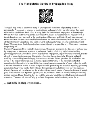 The Manipulative Nature of Propaganda Essay
Though it may come as a surprise, many of your opinions on matters originated by means of
propaganda. Propaganda is a means to manipulate an audience in believing information they want
their audience to believe. In an effort to bring about the awareness of propaganda, writers George
Orwell, Newman and Genevieve Birk, as well as D.W. Cross, explain the various ways in which a
targeted audience may succumb to the manipulation of language and logic. Orwell Newman and
Genevieve Birk focus on the slanted information that we receive in our everyday lives. In fact, much
of the information we read and hear slants towards audiences having a specific response (Birk and
Birk). What take from that information is screened, slanted by selected facts, ... Show more content on
Helpwriting.net ...
Cross in Propaganda: How Not to Be Bamboozled. This article announces the devices of trickery used
by propaganda in an attempt to appeal to audiences. Devices of trickery include name calling,
glittering generalities, plain folks appeal, argumentum ad populum, argumentum ad hominem, transfer
of guilt or glory, bandwagon, and false analogy, begging the question, false dilemma, and card
stacking. Name calling is mudslinging that we accept without further question. We need to become
aware of the negative name calling, and should question the verity of the statement instead of
assuming the information to be true. Glittering generalities are the opposite of name calling, in which
a positive connotation is used to make us agree without questioning the evidence. Typically, glittering
generalities have virtue words, that we have a deep connection to, but the words have no meaning
(Cross). We must ask ourselves what the words really mean and instead of assuming because it sounds
good that it must be true. Speakers typically use the plain folks appeal in order to make you feel they
are just like you. If you think that they are just like you, you would be more likely associate yourself
with them. You must ask yourself why you chose that person, and what do they stand for as
... Get more on HelpWriting.net ...
 