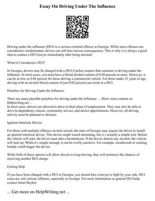 Essay On Driving Under The Influence
Driving under the influence (DUI) is a serious criminal offense in Georgia. While most offenses are
considered a misdemeanor, drivers can still face serious consequences. This is why it is always a good
idea to contact a DUI lawyer immediately after being arrested.
What Is Considered a DUI?
In Georgia, drivers may be charged with a DUI if police suspect that someone is driving under the
influence. In most cases, you must have a blood alcohol content of 0.08 percent or more. However, it
can be as low as 0.04 percent for those driving a commercial vehicle. For those under 21 years of age,
driving with an alcohol blood content of just 0.02 percent can result in a DUI.
Penalties for Driving Under the Influence
There are many possible penalties for driving under the influence. ... Show more content on
Helpwriting.net ...
In most cases, drivers are allowed to drive to their place of employment. They may also be able to
drive to dependency classes, community service, and doctor appointments. However, all driving
activity must be planned in advance.
Ignition Interlock Device
For those with multiple offenses on their record, the state of Georgia may require the driver to install
an ignition interlock device. This device might sound intimating, but it s actually a simple tool. Before
the vehicle will start, the driver must take a breathalyzer. If the device detects any alcohol, the vehicle
will start up. While it s simple enough, it can be overly sensitive. For example, mouthwash or cooking
brandy could trigger the device.
While both of these options will allow drivers to keep driving, they will minimize the chances of
receiving another DUI charge.
Getting Help
If you have been charged with a DUI in Georgia, you should hire a lawyer to fight by your side. DUI
cases are very serious offenses, especially in Georgia. For more information or general DUI help,
contact Jones Boykin
... Get more on HelpWriting.net ...
 