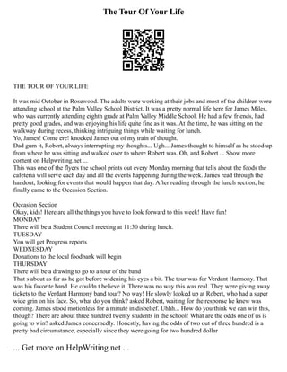 The Tour Of Your Life
THE TOUR OF YOUR LIFE
It was mid October in Rosewood. The adults were working at their jobs and most of the children were
attending school at the Palm Valley School District. It was a pretty normal life here for James Miles,
who was currently attending eighth grade at Palm Valley Middle School. He had a few friends, had
pretty good grades, and was enjoying his life quite fine as it was. At the time, he was sitting on the
walkway during recess, thinking intriguing things while waiting for lunch.
Yo, James! Come ere! knocked James out of my train of thought.
Dad gum it, Robert, always interrupting my thoughts... Ugh... James thought to himself as he stood up
from where he was sitting and walked over to where Robert was. Oh, and Robert ... Show more
content on Helpwriting.net ...
This was one of the flyers the school prints out every Monday morning that tells about the foods the
cafeteria will serve each day and all the events happening during the week. James read through the
handout, looking for events that would happen that day. After reading through the lunch section, he
finally came to the Occasion Section.
Occasion Section
Okay, kids! Here are all the things you have to look forward to this week! Have fun!
MONDAY
There will be a Student Council meeting at 11:30 during lunch.
TUESDAY
You will get Progress reports
WEDNESDAY
Donations to the local foodbank will begin
THURSDAY
There will be a drawing to go to a tour of the band
That s about as far as he got before widening his eyes a bit. The tour was for Verdant Harmony. That
was his favorite band. He couldn t believe it. There was no way this was real. They were giving away
tickets to the Verdant Harmony band tour? No way! He slowly looked up at Robert, who had a super
wide grin on his face. So, what do you think? asked Robert, waiting for the response he knew was
coming. James stood motionless for a minute in disbelief. Uhhh... How do you think we can win this,
though? There are about three hundred twenty students in the school! What are the odds one of us is
going to win? asked James concernedly. Honestly, having the odds of two out of three hundred is a
pretty bad circumstance, especially since they were going for two hundred dollar
... Get more on HelpWriting.net ...
 