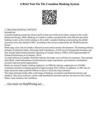 A Brief Note On The Canadian Banking System
2. ORGANIZATIONAL CONTEXT
Introduction
Canadian banking system has shown itself as been one of the most robust systems in the world
(Ratnovski Huang, 2009). Banking in Canada is widely considered the most efficient and safest
banking system in the world, ranking as the world s soundest banking system during the global
economic crisis that started in 2007, according to the survey conducted by the World Economic
Forum.
Banks play a key role in Canada s financial system and economic development. The banking industry
includes 28 domestic banks, 24 foreign bank subsidiaries, 24 full service foreign bank branches and
four foreign bank lending branches operating in Canada. (Source: Office of the Superintendent of
Financial Institutions as of January, 2014).
As major players in Canada s financial industry, the banks serve millions of customers. They include
individuals, small and medium sized businesses, large corporations, governments, institutional
investors and non profit organizations.
Banks are among Canada s leading employers. In 2000 the industry employed over 235,000
Canadians and had a Canadian payroll of approximately $16.1 billion. In addition, in 2001 the six
major domestic banks paid $4.8 billion in taxes to all levels of government.
The major domestic banks offer a full range of banking, investment and financial services and
products. They have extensive, nation wide distribution networks and also are active in the United
States, Latin America, the Caribbean,
... Get more on HelpWriting.net ...
 
