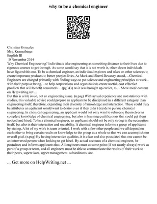 why to be a chemical engineer
Christian Gonzales
Mrs. Krametbauer
English III
10 November 2014
Why Chemical Engineering? Individuals take engineering as something distance to their lives due to
rigorous courses to get through. As some would say that it is not worth it, other clever individuals
have figured this out. To be a chemical engineer, an individual explores and takes on other sciences to
create important products to better peoples lives. As Mark and Sherri Devaney stated, ...Chemical
Engineers are charged primarily with finding ways to put science and engineering principles to work...
with their purpose being, ...to help corporations and organizations create useful, cost effective
products that will benefit consumers... .(pg. 43) As it was brought up earlier, to ... Show more content
on Helpwriting.net ...
But this is a life issue, not an engineering issue. (n.pag) With actual experience and not statistics with
studies, this valuable advice could prepare an applicant to be disciplined in a different category than
engineering itself, therefore, expanding their diversity of knowledge and interaction. These could truly
be attributes an applicant would want to desire even if they didn t decide to pursue chemical
engineering. In chemical engineering, an applicant would not only want to submerse themselves in
complete knowledge of chemical engineering, but also in learning qualifications that could get them
noticed and hired. To be a chemical engineer, an applicant should not be only strong in the occupation
itself, but also in their interaction and sociability. A chemical engineer informs a group of applicants
by stating, A lot of my work is team oriented. I work with a few other people and we all depend on
each other to bring certain results or knowledge to the group as a whole so that we can accomplish our
overall goal. (n.pag) By having interactive qualities, it is clear and also postulated that one cannot be
an introverted person when looking to get hired. By actual accounts of a chemical engineer, he
postulates and informs applicants that, All engineers must at some point (if not nearly always) work as
part of a group or team, and all engineers must be able to communicate the results of their work to
their peers, supervisors, upper management, subordinates, and
... Get more on HelpWriting.net ...
 