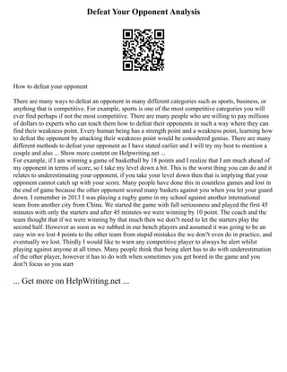 Defeat Your Opponent Analysis
How to defeat your opponent
There are many ways to defeat an opponent in many different categories such as sports, business, or
anything that is competitive. For example, sports is one of the most competitive categories you will
ever find perhaps if not the most competitive. There are many people who are willing to pay millions
of dollars to experts who can teach them how to defeat their opponents in such a way where they can
find their weakness point. Every human being has a strength point and a weakness point, learning how
to defeat the opponent by attacking their weakness point would be considered genius. There are many
different methods to defeat your opponent as I have stated earlier and I will try my best to mention a
couple and also ... Show more content on Helpwriting.net ...
For example, if I am winning a game of basketball by 18 points and I realize that I am much ahead of
my opponent in terms of score, so I take my level down a bit. This is the worst thing you can do and it
relates to underestimating your opponent, if you take your level down then that is implying that your
opponent cannot catch up with your score. Many people have done this in countless games and lost in
the end of game because the other opponent scored many baskets against you when you let your guard
down. I remember in 2013 I was playing a rugby game in my school against another international
team from another city from China. We started the game with full seriousness and played the first 45
minutes with only the starters and after 45 minutes we were winning by 10 point. The coach and the
team thought that if we were winning by that much then we don?t need to let the starters play the
second half. However as soon as we subbed in our bench players and assumed it was going to be an
easy win we lost 4 points to the other team from stupid mistakes the we don?t even do in practice, and
eventually we lost. Thirdly I would like to warn any competitive player to always be alert whilst
playing against anyone at all times. Many people think that being alert has to do with underestimation
of the other player, however it has to do with when sometimes you get bored in the game and you
don?t focus so you start
... Get more on HelpWriting.net ...
 