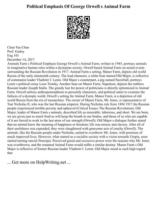 Political Emphasis Of George Orwell s Animal Farm
Chun Yue Chan
Prof. Godoy
Eng 101
December 14, 2017
Animals Farm s Political Emphasis George Orwell s Animal Farm, written in 1945, portrays animals
in imaginative human roles within a dystopian society. Orwell based Animal Farm on actual events
surrounding the Russian Revolution in 1917. Animal Farm s setting, Manor Farm, depicts old world
Russia of the early nineteenth century. The lead character, a white boar named Old Major, is reflective
of communist leader Vladimir I. Lenin. Old Major s counterpart, a pig named Snowball, portrays
Lenin s political crony Leon Trotsky. Another boar on Manor Farm, Napoleon, depicts the ruthless
Russian leader Joseph Stalin. The greedy lust for power of politicians is directly epitomized in Animal
Farm. Orwell utilizes anthropomorphism to personify characters, and political satire to examine the
failures of a dystopic world. Orwell s setting for Animal Farm, Manor Farm, is a depiction of old
world Russia from the era of monarchies. The owner of Manor Farm, Mr. Jones, is representative of
Tsar Nicholas II, who was the last Russian emperor. During Nicholas rule from 1894 1917 the Russian
people experienced terrible poverty and upheaval (Critical Essays The Russian Revolution). Old
Major, leader of Manor Farm s animals, described life as miserable, laborious, and short. We are born,
we are given just so much food as will keep the breath in our bodies, and those of us who are capable
of it are forced to work to the last atom of our strength (Orwell). Old Major s dialogue further stated
that no animal knew the meaning of happiness or freedom; life was misery and slavery. After all of
their usefulness was expended, they were slaughtered with gruesome acts of cruelty (Orwell). The
animals, like the Russian people under Nicholas, united to overthrow Mr. Jones, with promises of
much improved lives. However, what started as a socialist society with a vision towards Utopia, soon
started turning rancid (Neeraja). Perceived greed and excessive power were the reasons why Mr. Jones
was overthrown, and the renamed Animal Farm would suffer a similar destiny. Manor Farm s Old
Major is reflective of former Russian leader Vladimir I. Lenin. Old Major stood in such high regard
that
... Get more on HelpWriting.net ...
 