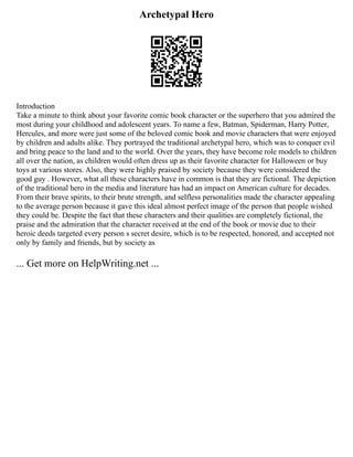 Archetypal Hero
Introduction
Take a minute to think about your favorite comic book character or the superhero that you admired the
most during your childhood and adolescent years. To name a few, Batman, Spiderman, Harry Potter,
Hercules, and more were just some of the beloved comic book and movie characters that were enjoyed
by children and adults alike. They portrayed the traditional archetypal hero, which was to conquer evil
and bring peace to the land and to the world. Over the years, they have become role models to children
all over the nation, as children would often dress up as their favorite character for Halloween or buy
toys at various stores. Also, they were highly praised by society because they were considered the
good guy . However, what all these characters have in common is that they are fictional. The depiction
of the traditional hero in the media and literature has had an impact on American culture for decades.
From their brave spirits, to their brute strength, and selfless personalities made the character appealing
to the average person because it gave this ideal almost perfect image of the person that people wished
they could be. Despite the fact that these characters and their qualities are completely fictional, the
praise and the admiration that the character received at the end of the book or movie due to their
heroic deeds targeted every person s secret desire, which is to be respected, honored, and accepted not
only by family and friends, but by society as
... Get more on HelpWriting.net ...
 