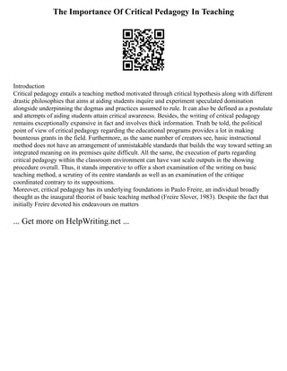 The Importance Of Critical Pedagogy In Teaching
Introduction
Critical pedagogy entails a teaching method motivated through critical hypothesis along with different
drastic philosophies that aims at aiding students inquire and experiment speculated domination
alongside underpinning the dogmas and practices assumed to rule. It can also be defined as a postulate
and attempts of aiding students attain critical awareness. Besides, the writing of critical pedagogy
remains exceptionally expansive in fact and involves thick information. Truth be told, the political
point of view of critical pedagogy regarding the educational programs provides a lot in making
bounteous grants in the field. Furthermore, as the same number of creators see, basic instructional
method does not have an arrangement of unmistakable standards that builds the way toward setting an
integrated meaning on its premises quite difficult. All the same, the execution of parts regarding
critical pedagogy within the classroom environment can have vast scale outputs in the showing
procedure overall. Thus, it stands imperative to offer a short examination of the writing on basic
teaching method, a scrutiny of its centre standards as well as an examination of the critique
coordinated contrary to its suppositions.
Moreover, critical pedagogy has its underlying foundations in Paulo Freire, an individual broadly
thought as the inaugural theorist of basic teaching method (Freire Slover, 1983). Despite the fact that
initially Freire devoted his endeavours on matters
... Get more on HelpWriting.net ...
 