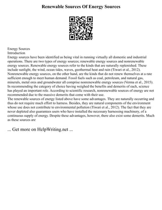 Renewable Sources Of Energy Sources
Energy Sources
Introduction
Energy sources have been identified as being vital in running virtually all domestic and industrial
operations. There are two types of energy sources; renewable energy sources and nonrenewable
energy sources. Renewable energy sources refer to the kinds that are naturally replenished. These
include sunlight, the wind, ocean tides, waves, geothermal heat and rain (Tiwari et al., 2012).
Nonrenewable energy sources, on the other hand, are the kinds that do not renew themselves at a rate
sufficient enough to meet human demand. Fossil fuels such as coal, petroleum, and natural gas,
minerals, metal ores and groundwater all comprise nonrenewable energy sources (Verma et al., 2015).
In recommending the category of choice having weighed the benefits and demerits of each, science
has played an important role. According to scientific research, nonrenewable sources of energy are not
recommended due to the massive demerits that come with their use.
The renewable sources of energy listed above have some advantages. They are naturally occurring and
thus do not require much effort to harness. Besides, they are natural components of the environment
whose use does not contribute to environmental pollution (Tiwari et al., 2012). The fact that they are
never depleted also guarantees users who have installed the necessary harnessing machinery, of a
continuous supply of energy. Despite these advantages, however, there also exist some demerits. Much
as these sources are
... Get more on HelpWriting.net ...
 