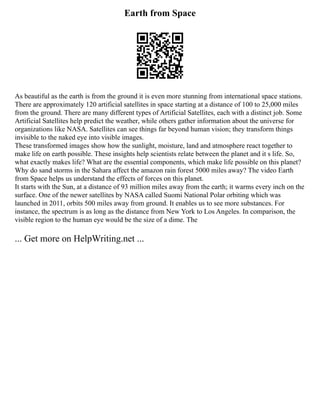 Earth from Space
As beautiful as the earth is from the ground it is even more stunning from international space stations.
There are approximately 120 artificial satellites in space starting at a distance of 100 to 25,000 miles
from the ground. There are many different types of Artificial Satellites, each with a distinct job. Some
Artificial Satellites help predict the weather, while others gather information about the universe for
organizations like NASA. Satellites can see things far beyond human vision; they transform things
invisible to the naked eye into visible images.
These transformed images show how the sunlight, moisture, land and atmosphere react together to
make life on earth possible. These insights help scientists relate between the planet and it s life. So,
what exactly makes life? What are the essential components, which make life possible on this planet?
Why do sand storms in the Sahara affect the amazon rain forest 5000 miles away? The video Earth
from Space helps us understand the effects of forces on this planet.
It starts with the Sun, at a distance of 93 million miles away from the earth; it warms every inch on the
surface. One of the newer satellites by NASA called Suomi National Polar orbiting which was
launched in 2011, orbits 500 miles away from ground. It enables us to see more substances. For
instance, the spectrum is as long as the distance from New York to Los Angeles. In comparison, the
visible region to the human eye would be the size of a dime. The
... Get more on HelpWriting.net ...
 