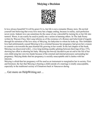 Meiying s Decision
Is love always beautiful? It will be great if it is, but life is not a romantic Disney story. Do not kid
yourself into believing that every love story has a happy ending, because in reality, such perfection
never exists. Indeed, love can sometimes be the cause of one s downfall by turning his or her life into
turmoil. Worst, it can scarily be used to justify one s action in harming others. In The Jade Peony
written by Wayson Choy, Sek Lung informs us of the existence of a Romeo and Juliet kind of tragedy
through his narration of the love story of Meiying, his babysitter to whom he looks up. This forbidden
love had unfortunately caused Meiying to be a criminal because her pregnancy had given her a reason
to commit a sin towards the pure hearted life growing in her womb. In the last chapter of the book,
Meiying was discovered with [...] two long knitting needles glinting between [her] legs (Choy 275),
showing her effort in aborting her baby. Meiying has bravely decided to put an end to the life of her
own child using her own two hands because of the external and internal pressures surrounding her
pregnancy. Meiying thinks that her pregnancy is socially unacceptable and it clashes with her
interests.
Meiying is afraid that her pregnancy will be used as an instrument to marginalize her in society. First
and foremost, the fact that Meiying is bearing a child outside of a marriage is totally unacceptable,
especially in the traditional society of Chinatown back in Vancouver during
... Get more on HelpWriting.net ...
 