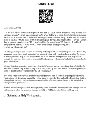 Arterial Lines
Arterial Lines 3/8/05
1 What is an a line? 2 What are the parts of an a line? 3 Does it matter if the flush setup is made with
saline or heparin? 4 What are a lines used for? 5 What do I have to think about before the a line goes
in? 6 What is an Allen test? 7 Where can a lines go besides the radial artery? 8 Who inserts a lines? 9
How is it done? 10 What kinds of problems can happen during a line placement? 11 How do I use an a
line to monitor blood pressure? 12 How should I set the alarm limits? 13 How do I draw blood
samples from a lines? 14 What order ... Show more content on Helpwriting.net ...
4 What are a lines used for?
Two things mainly: blood pressure monitoring, and for patients who need frequent blood draws. Any
patient on more than a small amount of any vasoactive drip really needs to have an a line for proper
BP management if they re sick enough to be put in the unit and need pressors, then they re sick
enough for an a line. Non invasive automatic blood pressure cuffs are useful, but if a person is labile
push for an a line.
Certain situations absolutely require an a line for BP monitoring: any use of any dose of nipride, for
example. This is a truly powerful drug it works very quickly, and your patient can rapidly get into all
sorts of trouble unless you re monitoring BP continuously.
I ve heard lately that there s a trend towards using fewer a lines it seems silly (and painful) to have
your patient get stuck what seems like twelve times in a shift for labs and ABGs. Remember that it s
always been our unit s policy for nurses to send ABGs after every vent change, or for any clinical
change that the patient makes.
Update this has changed a little: ABGs probably don t seem to be necessary for vent changes that are
only going to affect oxygenation: changes in FiO2 or PEEP, since the O2 sat will keep you
... Get more on HelpWriting.net ...
 