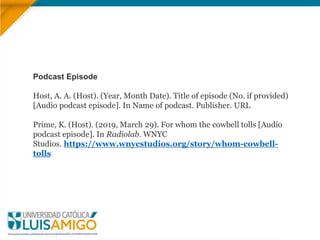 Podcast Episode
Host, A. A. (Host). (Year, Month Date). Title of episode (No. if provided)
[Audio podcast episode]. In Name of podcast. Publisher. URL
Prime, K. (Host). (2019, March 29). For whom the cowbell tolls [Audio
podcast episode]. In Radiolab. WNYC
Studios. https://www.wnycstudios.org/story/whom-cowbell-
tolls
 