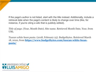 If the page's author is not listed, start with the title instead. Additionally, include a
retrieval date when the page's content is likely to change over time (like, for
instance, if you're citing a wiki that is publicly edited).
Title of page. (Year, Month Date). Site name. Retrieved Month Date, Year, from
URL
Tuscan white bean pasta. (2018, February 25). Budgetbytes. Retrieved March
18, 2020, from https://www.budgetbytes.com/tuscan-white-bean-
pasta/
 