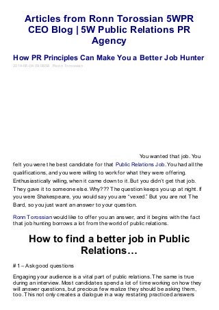 Articles from Ronn Torossian 5WPR
CEO Blog | 5W Public Relations PR
Agency
How PR Principles Can Make You a Better Job Hunter
2014-06-04 09:06:58 Ronn Torossian
You wanted that job. You
felt you were the best candidate for that Public Relations Job. You had all the
qualifications, and you were willing to work for what they were offering.
Enthusiastically willing, when it came down to it. But you didn’t get that job.
They gave it to someone else. Why??? The question keeps you up at night. If
you were Shakespeare, you would say you are “vexed.” But you are not The
Bard, so you just want an answer to your question.
Ronn Torossian would like to offer you an answer, and it begins with the fact
that job hunting borrows a lot from the world of public relations.
How to find a better job in Public
Relations…
#1 – Ask good questions
Engaging your audience is a vital part of public relations. The same is true
during an interview. Most candidates spend a lot of time working on how they
will answer questions, but precious few realize they should be asking them,
too. This not only creates a dialogue in a way restating practiced answers
 