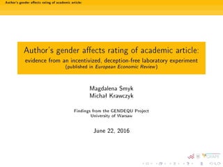 Author's gender aects rating of academic article:
Author's gender aects rating of academic article:
evidence from an incentivized, deception-free laboratory experiment
(published in European Economic Review)
Magdalena Smyk
Michaª Krawczyk
Findings from the GENDEQU Project
University of Warsaw
June 22, 2016
 