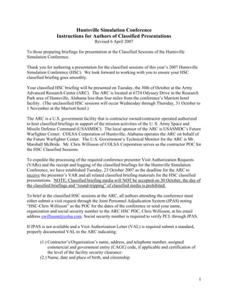 Huntsville Simulation Conference
                 Instructions for Authors of Classified Presentations
                                      Revised 6 April 2007

To those preparing briefings for presentation at the Classified Sessions of the Huntsville
Simulation Conference.

Thank you for authoring a presentation for the classified sessions of this year’s 2007 Huntsville
Simulation Conference (HSC). We look forward to working with you to ensure your HSC
classified briefing goes smoothly.

Your classified HSC briefing will be presented on Tuesday, the 30th of October at the Army
Advanced Research Center (ARC). The ARC is located at 6724 Odyssey Drive in the Research
Park area of Huntsville, Alabama less than four miles from the conference’s Marriott hotel
facility. (The unclassified HSC sessions will occur Wednesday through Thursday, 31 October to
1 November at the Marriott hotel.)

The ARC is a U.S. government facility that is contractor owned/contractor operated authorized
to host classified briefings in support of the mission activities of the U. S. Army Space and
Missile Defense Command (USASMDC). The local sponsor of the ARC is USASMDC’s Future
Warfighter Center. COLSA Corporation of Huntsville, Alabama operates the ARC on behalf of
the Future Warfighter Center. The U.S. Government’s Technical Monitor for the ARC is Mr.
Marshall McBride. Mr. Chris Willisson of COLSA Corporation serves as the contractor POC for
the HSC Classified Sessions.

To expedite the processing of the required conference presenter Visit Authorization Requests
(VARs) and the receipt and logging of the classified briefings for the Huntsville Simulation
Conference, we have established Tuesday, 23 October 2007 as the deadline for the ARC to
receive the presenter’s VAR and all related classified briefing materials for the HSC classified
presentations. NOTE: Classified briefing media will NOT be accepted on 30 October, the day of
the classified briefings and “round-tripping” of classified media is prohibited.

To brief at the classified HSC sessions at the ARC, all authors attending the conference must
either submit a visit request through the Joint Personnel Adjudication System (JPAS) noting
“HSC-Chris Willisson” as the POC for the dates of the conference or send your name,
organization and social security number to the ARC HSC POC, Chris Willisson, at his email
address cwillisson@colsa.com. Social security number is required to verify PCL through JPAS.

If JPAS is not available and a Visit Authorization Letter (VAL) is required submit a standard,
properly documented VAL to the ARC indicating:

       (1.) Contractor’s/Organization’s name, address, and telephone number, assigned
            commercial and government entity (CAGE) code, if applicable and certification of
            the level of the facility security clearance:
       (2.) Name, date and place of birth, and citizenship



                                                                                                    1