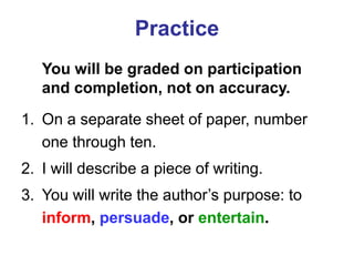 Practice
You will be graded on participation
and completion, not on accuracy.
1. On a separate sheet of paper, number
one through ten.
2. I will describe a piece of writing.
3. You will write the author’s purpose: to
inform, persuade, or entertain.
 