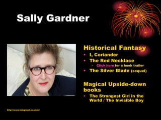 Sally Gardner

                               Historical Fantasy
                               • I, Coriander
                               • The Red Necklace
                                  •   Click here for a book trailer
                               • The Silver Blade          (sequel)


                               Magical Upside-down
                               books
                               • The Strongest Girl in the
                                 World / The Invisible Boy

http://www.telegraph.co.ukml
 
