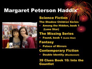 Margaret Peterson Haddix
           Science Fiction
           The Shadow Children Series
           • Among the Hidden, book 1
             (Lone Star)
           The Missing Series
           • Found, book 1   (Lone Star)

           Fantasy
           • Palace of Mirrors
           Contemporary Fiction
           • Double Identity   (Bluebonnet)

           39 Clues Book 10: Into the
           Gauntlet
 