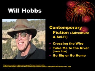 Will Hobbs

                                                             Contemporary
                                                              Fiction (Adventure
                                                                  & Sci-Fi)

                                                             • Crossing the Wire
                                                             • Take Me to the River
                                                                  (Lone Star)
                                                             • Go Big or Go Home

http://www.watchnewspapers.com/pages/full_story/push?article-
Author+Will+Hobbs+Speaks+at+Anasazi+Heritage+Center+Sunday%20&id=8566390&instance=1st_right
 