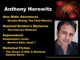 Anthony Horowitz
Alex Rider Adventures
•    Scorpia Rising: The Final Mission

Diamond Brother’s Mysteries
•    The Falcon’s Malteser

Supernatural
Gatekeepers series
• Raven’s Gate, book 1

Historical Fiction
• The House of Silk: A Sherlock
  Holmes Novel
                                  http://www.topnews.in/renowned-writer-anthony-horowitz
 