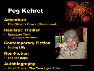 Peg Kehret
Adventure
• The Ghost’s Grave (Bluebonnet)

Realistic Thriller
• Runaway Twin
   •   Click here for book trailer


Contemporary Fiction
• Saving Lilly

Non-Fiction
• Shelter Dogs

Autobiography                         rascofromrif.org

• Small Steps: The Year I got Polio
 
