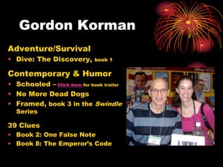 Gordon Korman
Adventure/Survival
• Dive: The Discovery,        book 1

Contemporary & Humor
• Schooled – Click here for book trailer
• No More Dead Dogs
• Framed, book 3 in the Swindle
  Series

39 Clues
• Book 2: One False Note
• Book 8: The Emperor’s Code
 