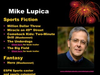 Mike Lupica
Sports Fiction
• Million Dollar Throw
• Miracle on 49th Street
• Comeback Kids: Two-Minute
  Drill (Bluebonnet)
• The Underdogs
   •   Click here for book trailer
• The Big Field
   •   Click here for book trailer


Fantasy
• Hero (Bluebonnet)

ESPN Sports caster                   www.mikelupicabooks.com/mikelupica.html
 