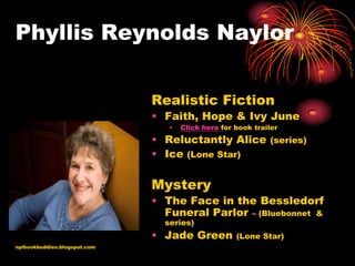 Phyllis Reynolds Naylor

                              Realistic Fiction
                              • Faith, Hope & Ivy June
                                 •   Click here for book trailer
                              • Reluctantly Alice (series)
                              • Ice (Lone Star)

                              Mystery
                              • The Face in the Bessledorf
                                Funeral Parlor – (Bluebonnet &
                                series)
                              • Jade Green          (Lone Star)
nplbookbuddies.blogspot.com
 