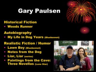 Gary Paulsen
Historical Fiction
• Woods Runner
Autobiography
• My Life in Dog Years    (Bluebonnet)

Realistic Fiction / Humor
•   Lawn Boy (Bluebonnet)
•   Notes from the Dog
•   Liar, Liar (series)
•   Paintings from the Cave:
    Three Novellas (Lone Star)
 