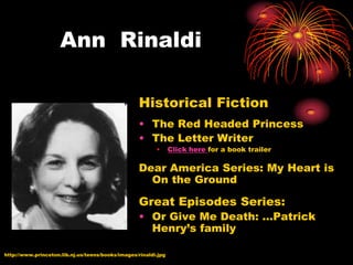 Ann Rinaldi

                                                  Historical Fiction
                                                  • The Red Headed Princess
                                                  • The Letter Writer
                                                         •      Click here for a book trailer

                                                  Dear America Series: My Heart is
                                                    On the Ground

                                                  Great Episodes Series:
                                                  • Or Give Me Death: …Patrick
                                                    Henry’s family

http://www.princeton.lib.nj.us/teens/books/images/rinaldi.jpg
 