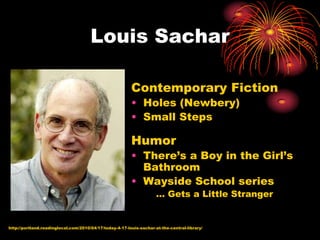 Louis Sachar

                                                         Contemporary Fiction
                                                         • Holes (Newbery)
                                                         • Small Steps

                                                         Humor
                                                         • There’s a Boy in the Girl’s
                                                           Bathroom
                                                         • Wayside School series
                                                                     … Gets a Little Stranger


http://portland.readinglocal.com/2010/04/17/today-4-17-louis-sachar-at-the-central-library/
 